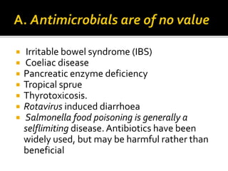  Irritable bowel syndrome (IBS)
 Coeliac disease
 Pancreatic enzyme deficiency
 Tropical sprue
 Thyrotoxicosis.
 Rotavirus induced diarrhoea
 Salmonella food poisoning is generally a
selflimiting disease.Antibiotics have been
widely used, but may be harmful rather than
beneficial
 