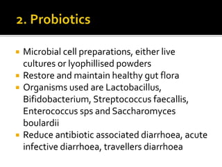 Microbial cell preparations, either live
cultures or lyophillised powders
 Restore and maintain healthy gut flora
 Organisms used are Lactobacillus,
Bifidobacterium, Streptococcus faecallis,
Enterococcus sps and Saccharomyces
boulardii
 Reduce antibiotic associated diarrhoea, acute
infective diarrhoea, travellers diarrhoea
 