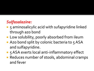 Sulfasalazine:
 5 aminosalicylic acid with sufapyridine linked
through azo bond
 Low solubility, poorly absorbed from ileum
 Azo bond split by colonic bacteria to 5 ASA
and sulfapyridine.
 5 ASA exerts local anti-inflammatory effect
 Reduces number of stools, abdominal cramps
and fever
 