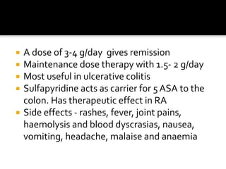  A dose of 3-4 g/day gives remission
 Maintenance dose therapy with 1.5- 2 g/day
 Most useful in ulcerative colitis
 Sulfapyridine acts as carrier for 5 ASA to the
colon. Has therapeutic effect in RA
 Side effects - rashes, fever, joint pains,
haemolysis and blood dyscrasias, nausea,
vomiting, headache, malaise and anaemia
 
