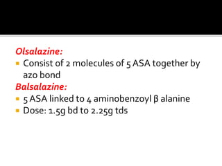 Olsalazine:
 Consist of 2 molecules of 5 ASA together by
azo bond
Balsalazine:
 5 ASA linked to 4 aminobenzoyl β alanine
 Dose: 1.5g bd to 2.25g tds
 