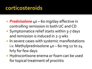  Prednisolone 40 – 60 mg/day effective in
controlling remission in both UC and CD
 Symptomatice relief starts within 3-7 days
and remission is induced in 2-3 wks
 In severe cases with systemic manifestations
i.v. Methylprednisolone 40 – 60 mg 12 to 24
hrly for few days
 Hydrocortisone enema or foam can be used
for topical treatment of proctitis
 