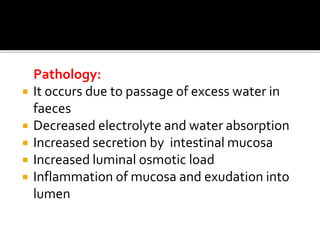 Pathology:
 It occurs due to passage of excess water in
faeces
 Decreased electrolyte and water absorption
 Increased secretion by intestinal mucosa
 Increased luminal osmotic load
 Inflammation of mucosa and exudation into
lumen
 