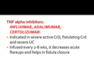 TNF alpha inhibitors:
INFLIXIMAB, ADALIMUMAB,
CERTOLIZUMAB:
 Indicated in severe activeCrD, fistulating Crd
and severe UC
 Infused every 2-8 wks, it decreases acute
flareups and helps in fistula closure
 