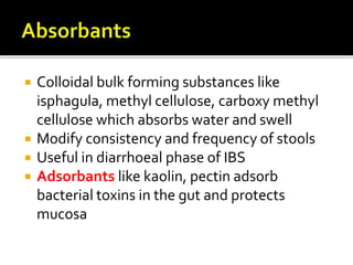  Colloidal bulk forming substances like
isphagula, methyl cellulose, carboxy methyl
cellulose which absorbs water and swell
 Modify consistency and frequency of stools
 Useful in diarrhoeal phase of IBS
 Adsorbants like kaolin, pectin adsorb
bacterial toxins in the gut and protects
mucosa
 