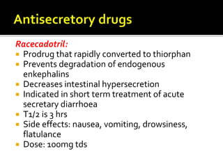 Racecadotril:
 Prodrug that rapidly converted to thiorphan
 Prevents degradation of endogenous
enkephalins
 Decreases intestinal hypersecretion
 Indicated in short term treatment of acute
secretary diarrhoea
 T1/2 is 3 hrs
 Side effects: nausea, vomiting, drowsiness,
flatulance
 Dose: 100mg tds
 