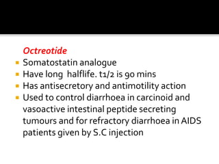 Octreotide
 Somatostatin analogue
 Have long halflife. t1/2 is 90 mins
 Has antisecretory and antimotility action
 Used to control diarrhoea in carcinoid and
vasoactive intestinal peptide secreting
tumours and for refractory diarrhoea in AIDS
patients given by S.C injection
 