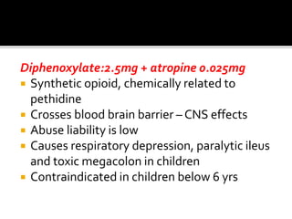 Diphenoxylate:2.5mg + atropine 0.025mg
 Synthetic opioid, chemically related to
pethidine
 Crosses blood brain barrier – CNS effects
 Abuse liability is low
 Causes respiratory depression, paralytic ileus
and toxic megacolon in children
 Contraindicated in children below 6 yrs
 