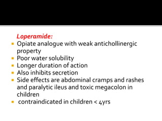 Loperamide:
 Opiate analogue with weak antichollinergic
property
 Poor water solubility
 Longer duration of action
 Also inhibits secretion
 Side effects are abdominal cramps and rashes
and paralytic ileus and toxic megacolon in
children
 contraindicated in children < 4yrs
 