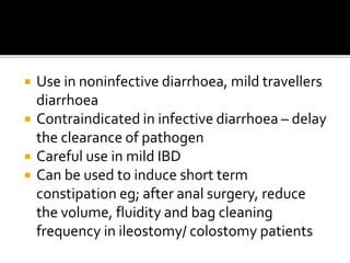  Use in noninfective diarrhoea, mild travellers
diarrhoea
 Contraindicated in infective diarrhoea – delay
the clearance of pathogen
 Careful use in mild IBD
 Can be used to induce short term
constipation eg; after anal surgery, reduce
the volume, fluidity and bag cleaning
frequency in ileostomy/ colostomy patients
 