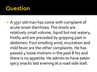  A 35yr old man has come with complaint of
acute onset diarrhoea.The stools are
relatively small volume, liquid but not watery,
frothy and are preceded by gripping pain in
abdomen. Foul smelling wind, eructation and
mild fever are the other complaints. He has
passed 4 loose motions in the past 8 hrs and
there is no appetite. He admits to have eaten
spicy snacks last evening at a road side stall.
 
