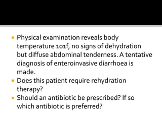  Physical examination reveals body
temperature 101f, no signs of dehydration
but diffuse abdominal tenderness.A tentative
diagnosis of enteroinvasive diarrhoea is
made.
 Does this patient require rehydration
therapy?
 Should an antibiotic be prescribed? If so
which antibiotic is preferred?
 