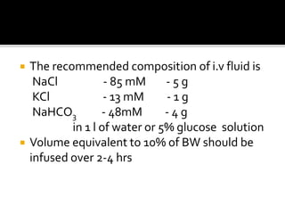  The recommended composition of i.v fluid is
NaCl - 85 mM - 5 g
KCl - 13 mM - 1 g
NaHCO3 - 48mM - 4 g
in 1 l of water or 5% glucose solution
 Volume equivalent to 10% of BW should be
infused over 2-4 hrs
 