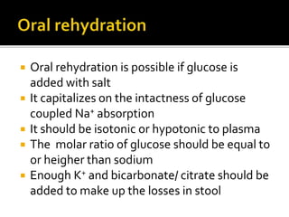  Oral rehydration is possible if glucose is
added with salt
 It capitalizes on the intactness of glucose
coupled Na+ absorption
 It should be isotonic or hypotonic to plasma
 The molar ratio of glucose should be equal to
or heigher than sodium
 Enough K+ and bicarbonate/ citrate should be
added to make up the losses in stool
 