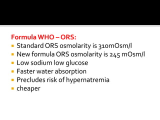Formula WHO – ORS:
 Standard ORS osmolarity is 310mOsm/l
 New formula ORS osmolarity is 245 mOsm/l
 Low sodium low glucose
 Faster water absorption
 Precludes risk of hypernatremia
 cheaper
 