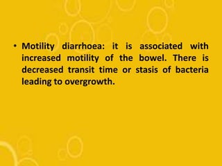 • Motility diarrhoea: it is associated with
increased motility of the bowel. There is
decreased transit time or stasis of bacteria
leading to overgrowth.
 