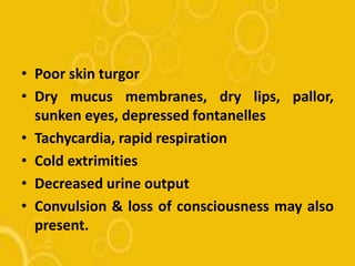 • Poor skin turgor
• Dry mucus membranes, dry lips, pallor,
sunken eyes, depressed fontanelles
• Tachycardia, rapid respiration
• Cold extrimities
• Decreased urine output
• Convulsion & loss of consciousness may also
present.
 