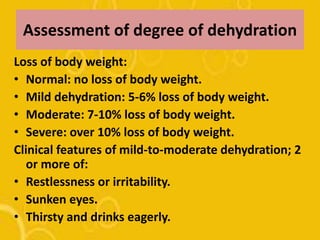 Assessment of degree of dehydration
Loss of body weight:
• Normal: no loss of body weight.
• Mild dehydration: 5-6% loss of body weight.
• Moderate: 7-10% loss of body weight.
• Severe: over 10% loss of body weight.
Clinical features of mild-to-moderate dehydration; 2
or more of:
• Restlessness or irritability.
• Sunken eyes.
• Thirsty and drinks eagerly.
 