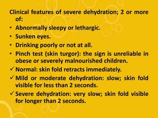 Clinical features of severe dehydration; 2 or more
of:
• Abnormally sleepy or lethargic.
• Sunken eyes.
• Drinking poorly or not at all.
• Pinch test (skin turgor): the sign is unreliable in
obese or severely malnourished children.
Normal: skin fold retracts immediately.
Mild or moderate dehydration: slow; skin fold
visible for less than 2 seconds.
Severe dehydration: very slow; skin fold visible
for longer than 2 seconds.
 
