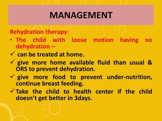 MANAGEMENT
Rehydration therapy:
• The child with loose motion having no
dehydration –
 can be treated at home.
 give more home available fluid than usual &
ORS to prevent dehydration.
 give more food to prevent under-nutrition,
continue breast feeding.
Take the child to health center if the child
doesn’t get better in 3days.
 