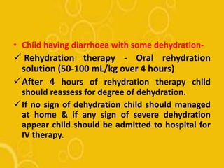 • Child having diarrhoea with some dehydration-
 Rehydration therapy - Oral rehydration
solution (50-100 mL/kg over 4 hours)
After 4 hours of rehydration therapy child
should reassess for degree of dehydration.
If no sign of dehydration child should managed
at home & if any sign of severe dehydration
appear child should be admitted to hospital for
IV therapy.
 