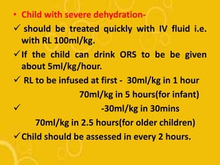 • Child with severe dehydration-
 should be treated quickly with IV fluid i.e.
with RL 100ml/kg.
If the child can drink ORS to be be given
about 5ml/kg/hour.
 RL to be infused at first - 30ml/kg in 1 hour
70ml/kg in 5 hours(for infant)
 -30ml/kg in 30mins
70ml/kg in 2.5 hours(for older children)
Child should be assessed in every 2 hours.
 