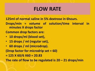 FLOW RATE
125ml of normal saline in 5% dextrose in 6hours.
Drops/min = volume of solution/time interval in
minutes X drops factor
Common drop factors are:
• 10 drops/ml (blood set),
• 15 drops / ml (regular set),
• 60 drops / ml (microdrop).
(Drop factor for microdrip set = 60)
= 125 X 60/6 X60 = 20.83
The rate of flow to be regulated is 20 – 21 drops/min
 