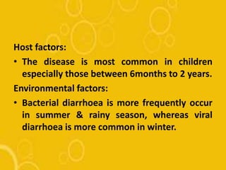 Host factors:
• The disease is most common in children
especially those between 6months to 2 years.
Environmental factors:
• Bacterial diarrhoea is more frequently occur
in summer & rainy season, whereas viral
diarrhoea is more common in winter.
 
