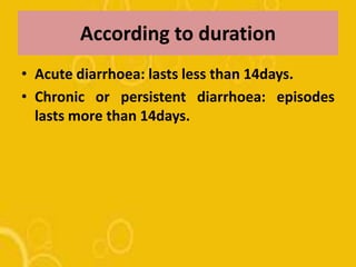 According to duration
• Acute diarrhoea: lasts less than 14days.
• Chronic or persistent diarrhoea: episodes
lasts more than 14days.
 