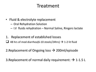 Treatment
• Fluid & electrolyte replacement
– Oral Rehydration Solution
– I.V fluids rehydration – Normal Saline, Ringers lactate
1. Replacement of established losses
 48 hrs of mod diarrhea(6-10 stools/24hrs)  1-2 lit fluid
2.Replacement of Ongoing loss  200ml/episode
3.Replacement of normal daily requirement:  1-1.5 L
 