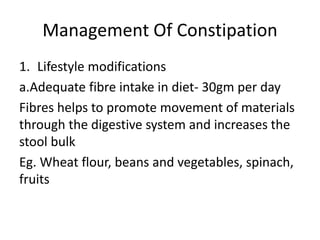 Management Of Constipation
1. Lifestyle modifications
a.Adequate fibre intake in diet- 30gm per day
Fibres helps to promote movement of materials
through the digestive system and increases the
stool bulk
Eg. Wheat flour, beans and vegetables, spinach,
fruits
 
