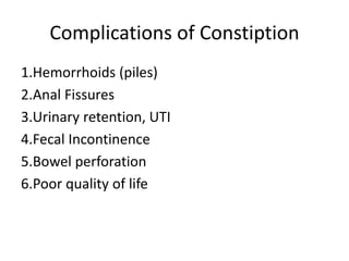 Complications of Constiption
1.Hemorrhoids (piles)
2.Anal Fissures
3.Urinary retention, UTI
4.Fecal Incontinence
5.Bowel perforation
6.Poor quality of life
 