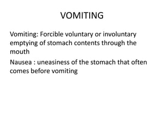 VOMITING
Vomiting: Forcible voluntary or involuntary
emptying of stomach contents through the
mouth
Nausea : uneasiness of the stomach that often
comes before vomiting
 