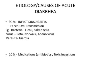 ETIOLOGY/CAUSES OF ACUTE
DIARRHEA
• 90 % - INFECTIOUS AGENTS
---- Faeco-Oral Transmission
Eg . Bacteria– E.coli, Salmonella
Virus – Rota, Norwalk, Adeno virus
Parasite- Giardia
• 10 % - Medications (antibiotics , Toxic ingestions
 