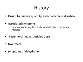 History
• Onset, frequency, quantity, and character of diarrhea
• Associated symptoms:
– nausea, vomiting, fever, abdominal pain, tenesmus,
malaise
• Recent oral intake, antibiotic use
• H/o travel
• symptoms of dehydration
 