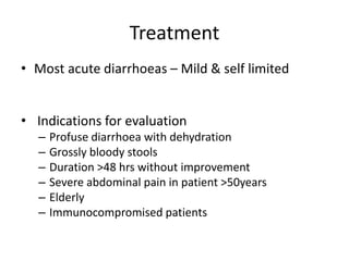 Treatment
• Most acute diarrhoeas – Mild & self limited
• Indications for evaluation
– Profuse diarrhoea with dehydration
– Grossly bloody stools
– Duration >48 hrs without improvement
– Severe abdominal pain in patient >50years
– Elderly
– Immunocompromised patients
 