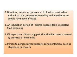 2. Duration , frequency , presence of blood or steatorrhea ,
abdominal pain , tenesmus, travelling and whether other
people have been affected.
3. An incubation period of <18hrs suggest toxin-mediated
food poisoning
4. If longer than >5days suggest that the diarrhoea is caused
by protozoa or helminths.
5. Person to person spread suggests certain infection, such as
shigellosis or cholera
 