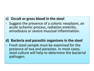 c) Occult or gross blood in the stool
- Suggest the presence of a colonic neoplasm, an
acute ischemic process, radiation enteritis,
amoebiasis or severe mucosal inflammation.
d) Bacteria and parasitic organisms in the stool
- Fresh stool sample must be examined for the
presence of ova and parasites. In most cases,
stool culture will help to determine the bacterial
pathogen.
 