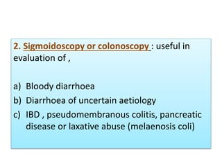 2. Sigmoidoscopy or colonoscopy : useful in
evaluation of ,
a) Bloody diarrhoea
b) Diarrhoea of uncertain aetiology
c) IBD , pseudomembranous colitis, pancreatic
disease or laxative abuse (melaenosis coli)
 