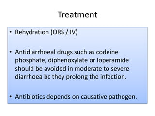 Treatment
• Rehydration (ORS / IV)
• Antidiarrhoeal drugs such as codeine
phosphate, diphenoxylate or loperamide
should be avoided in moderate to severe
diarrhoea bc they prolong the infection.
• Antibiotics depends on causative pathogen.
 