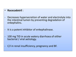 • Racecadotril :
- Decreases hypersecretion of water and electrolyte into
the intestinal lumen by preventing degradation of
enkephalins.
- It is a potent inhibitor of enkephalinase.
- 100 mg TID in acute watery diarrhoea of either
bacterial / viral aetiology.
- C/I in renal insufficiency, pregnancy and BF.
 