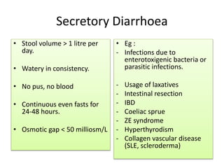 Secretory Diarrhoea
• Stool volume > 1 litre per
day.
• Watery in consistency.
• No pus, no blood
• Continuous even fasts for
24-48 hours.
• Osmotic gap < 50 milliosm/L
• Eg :
- Infections due to
enterotoxigenic bacteria or
parasitic infections.
- Usage of laxatives
- Intestinal resection
- IBD
- Coeliac sprue
- ZE syndrome
- Hyperthyrodism
- Collagen vascular disease
(SLE, scleroderma)
 