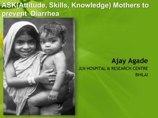 ASK(Attitude, Skills, Knowledge) Mothers to
prevent Diarrhea




                                    Ajay Agade
                      JLN HOSPITAL & RESEARCH CENTRE
                                               BHILAI
 