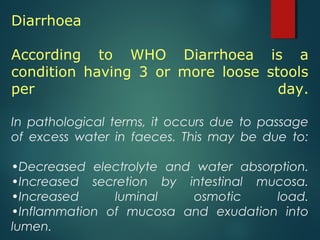 Diarrhoea
According to WHO Diarrhoea is a
condition having 3 or more loose stools
per day.
In pathological terms, it occurs due to passage
of excess water in faeces. This may be due to:
•Decreased electrolyte and water absorption.
•Increased secretion by intestinal mucosa.
•Increased luminal osmotic load.
•Inflammation of mucosa and exudation into
lumen.
 