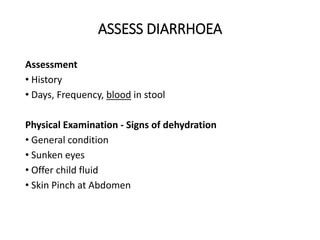 Assessment
• History
• Days, Frequency, blood in stool
Physical Examination - Signs of dehydration
• General condition
• Sunken eyes
• Offer child fluid
• Skin Pinch at Abdomen
ASSESS DIARRHOEA
 