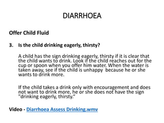 DIARRHOEA
Offer Child Fluid
3. Is the child drinking eagerly, thirsty?
A child has the sign drinking eagerly, thirsty if it is clear that
the child wants to drink. Look if the child reaches out for the
cup or spoon when you offer him water. When the water is
taken away, see if the child is unhappy because he or she
wants to drink more.
If the child takes a drink only with encouragement and does
not want to drink more, he or she does not have the sign
"drinking eagerly, thirsty.“
Video - Diarrhoea Assess Drinking.wmv
DIARRHOEA
 
