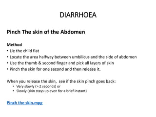 DIARRHOEA
Pinch The skin of the Abdomen
Method
• Lie the child flat
• Locate the area halfway between umbilicus and the side of abdomen
• Use the thumb & second finger and pick all layers of skin
• Pinch the skin for one second and then release it.
When you release the skin, see if the skin pinch goes back:
• Very slowly (> 2 seconds) or
• Slowly (skin stays up even for a brief instant)
Pinch the skin.mpg
DIARRHOEA
 