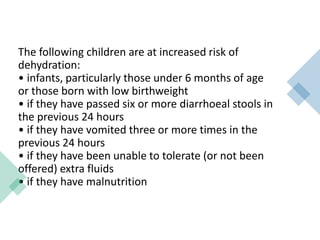 The following children are at increased risk of
dehydration:
• infants, particularly those under 6 months of age
or those born with low birthweight
• if they have passed six or more diarrhoeal stools in
the previous 24 hours
• if they have vomited three or more times in the
previous 24 hours
• if they have been unable to tolerate (or not been
offered) extra fluids
• if they have malnutrition
 