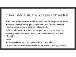 1. Give Extra Fluids (as much as the child will take)
• Tell the mother to breastfeed frequently and for longer at each feed.
• If exclusively breastfed, give Oral Rehydration Solution (ORS) or
cooled boiled water in addition to breastmilk.
• If the child is not exclusively breastfed, give one or more of the
following: ORS, food-based fluids (soup and rice water) or cooled
boiled
water.
• It is especially important to give ORS at home when:
• The child has been treated with Plan B or Plan C during this visit.
 