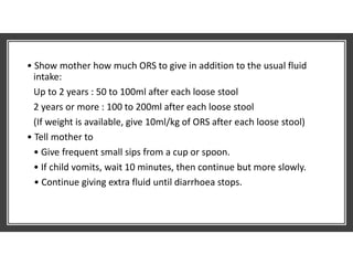 • Show mother how much ORS to give in addition to the usual fluid
intake:
Up to 2 years : 50 to 100ml after each loose stool
2 years or more : 100 to 200ml after each loose stool
(If weight is available, give 10ml/kg of ORS after each loose stool)
• Tell mother to
• Give frequent small sips from a cup or spoon.
• If child vomits, wait 10 minutes, then continue but more slowly.
• Continue giving extra fluid until diarrhoea stops.
 